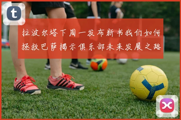 拉波尔塔下周一发布新书我们如何拯救巴萨揭示俱乐部未来发展之路