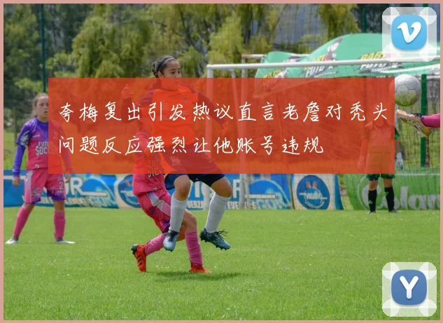 夸梅复出引发热议直言老詹对秃头问题反应强烈让他账号违规