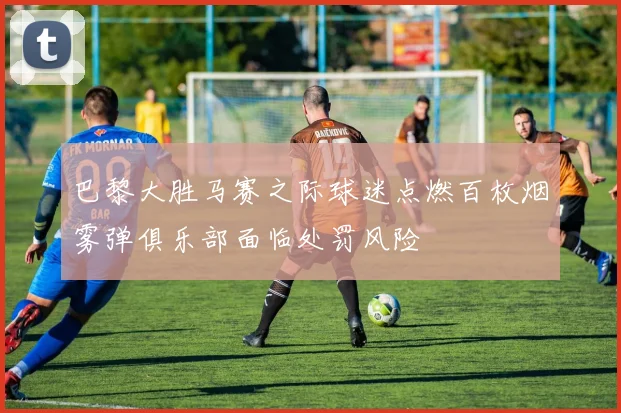 巴黎大胜马赛之际球迷点燃百枚烟雾弹俱乐部面临处罚风险