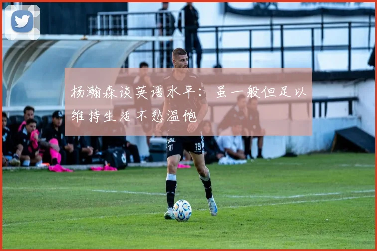 杨瀚森谈英语水平：虽一般但足以维持生活不愁温饱