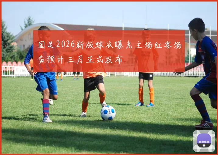 国足2026新版球衣曝光主场红客场黄预计三月正式发布