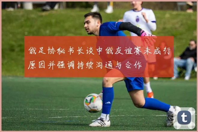 俄足协秘书长谈中俄友谊赛未成行原因并强调持续沟通与合作