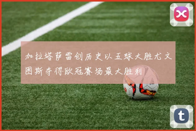 加拉塔萨雷创历史以五球大胜尤文图斯夺得欧冠赛场最大胜利
