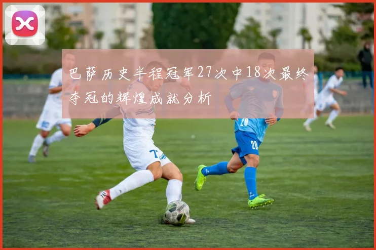 巴萨历史半程冠军27次中18次最终夺冠的辉煌成就分析
