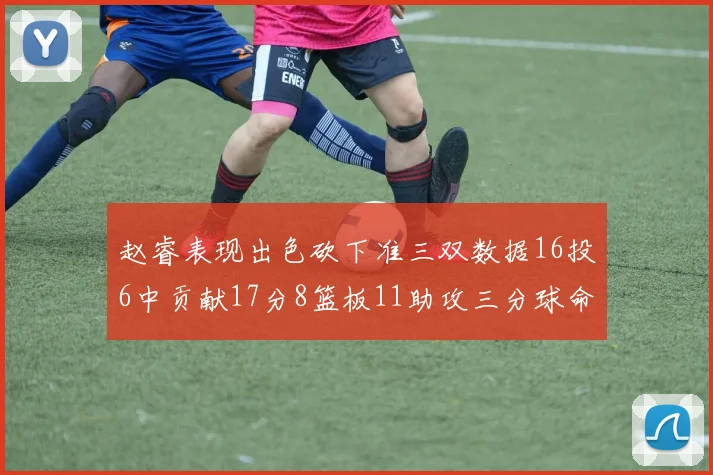 赵睿表现出色砍下准三双数据16投6中贡献17分8篮板11助攻三分球命中率高达385