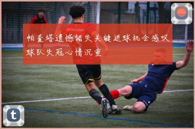 帕奎塔遗憾错失关键进球机会感叹球队失冠心情沉重