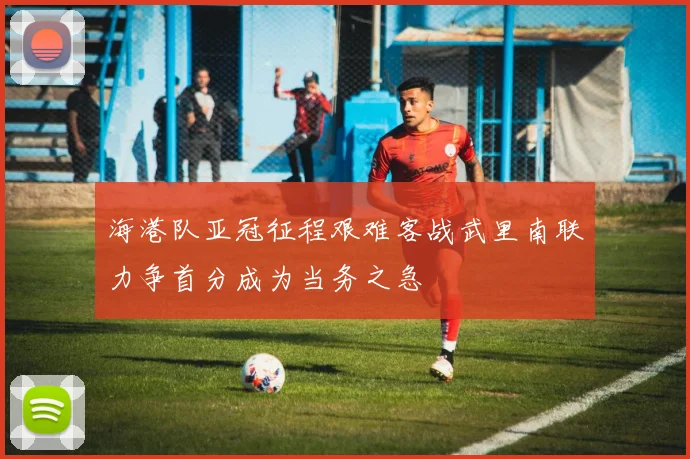 海港队亚冠征程艰难客战武里南联力争首分成为当务之急