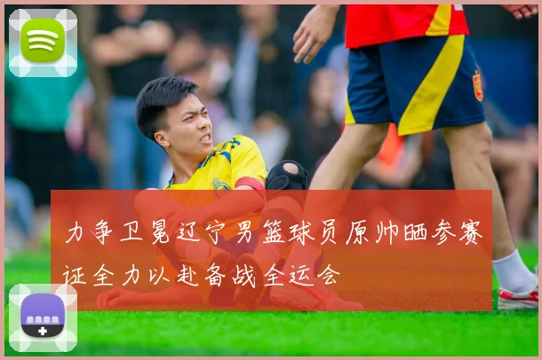 力争卫冕辽宁男篮球员原帅晒参赛证全力以赴备战全运会