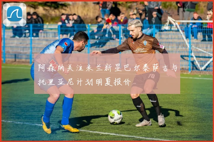 阿森纳关注米兰新星巴尔泰萨吉与托里亚尼计划明夏报价