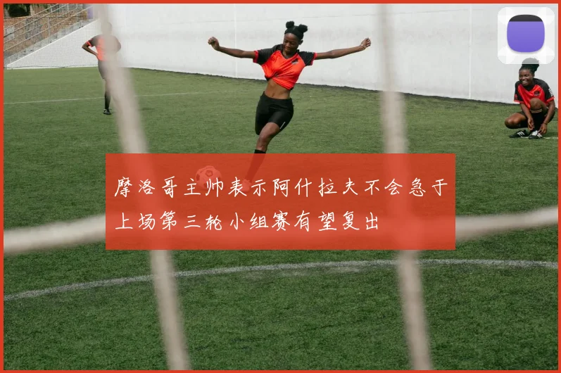 摩洛哥主帅表示阿什拉夫不会急于上场第三轮小组赛有望复出