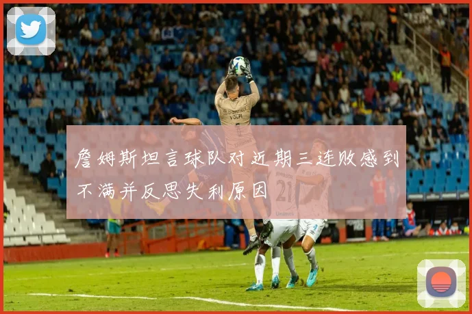 詹姆斯坦言球队对近期三连败感到不满并反思失利原因