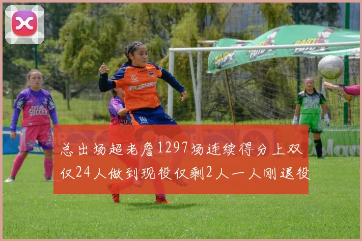 总出场超老詹1297场连续得分上双仅24人做到现役仅剩2人一人刚退役