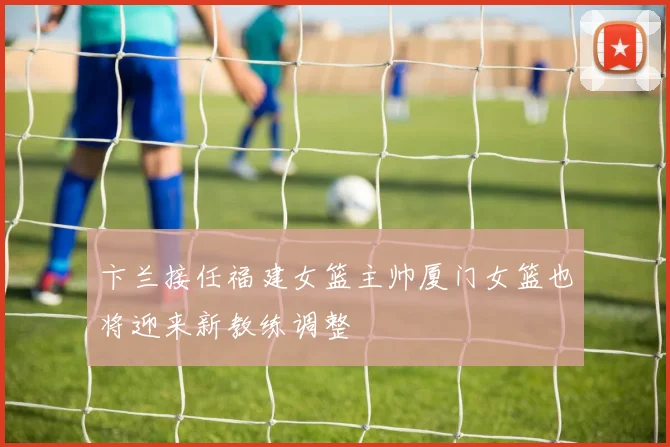卞兰接任福建女篮主帅厦门女篮也将迎来新教练调整