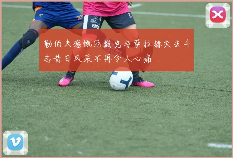 勒伯夫感慨范戴克与萨拉赫失去斗志昔日风采不再令人心痛