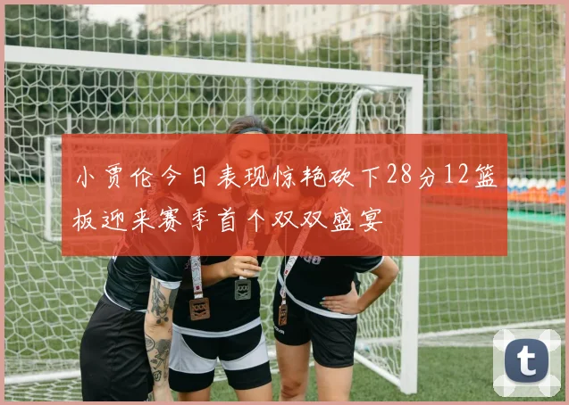 小贾伦今日表现惊艳砍下28分12篮板迎来赛季首个双双盛宴