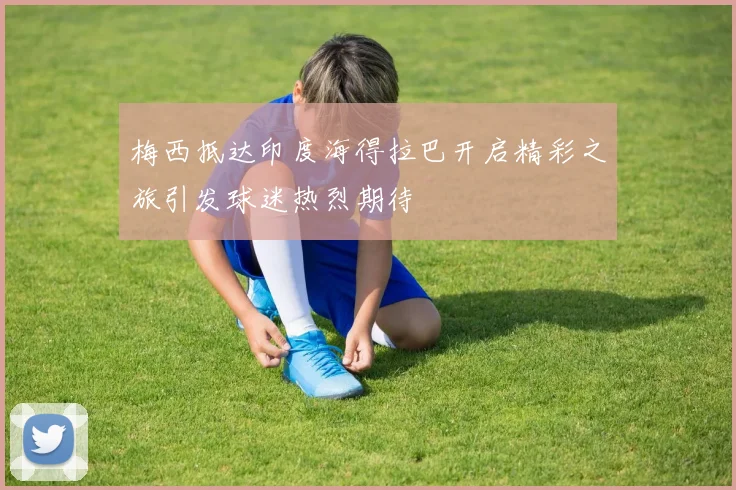 梅西抵达印度海得拉巴开启精彩之旅引发球迷热烈期待