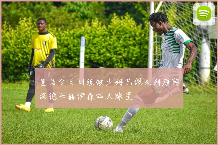 皇马今日训练缺少姆巴佩米利唐阿诺德和赫伊森四大球星