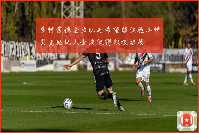 多特蒙德全力以赴希望留住施洛特贝克经纪人会谈取得积极进展