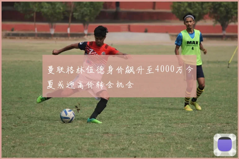 曼联格林伍德身价飙升至4000万今夏或迎高价转会机会