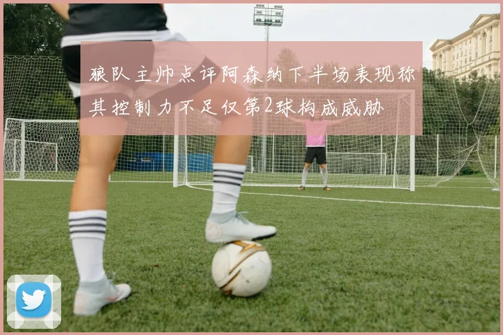 狼队主帅点评阿森纳下半场表现称其控制力不足仅第2球构成威胁