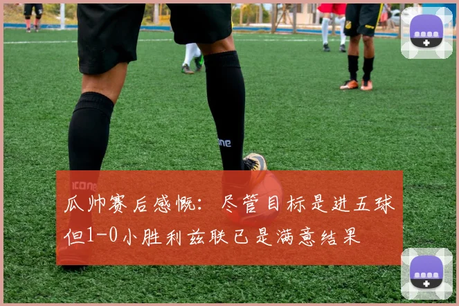 瓜帅赛后感慨：尽管目标是进五球但1-0小胜利兹联已是满意结果