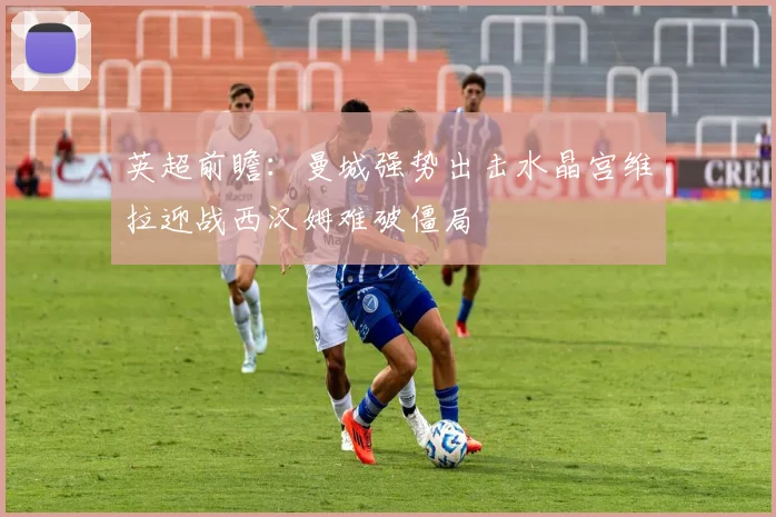 英超前瞻：曼城强势出击水晶宫维拉迎战西汉姆难破僵局