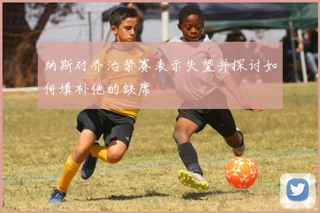 纳斯对乔治禁赛表示失望并探讨如何填补他的缺席