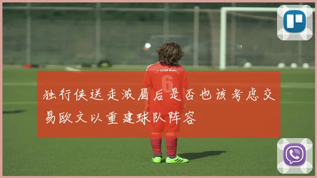 独行侠送走浓眉后是否也该考虑交易欧文以重建球队阵容