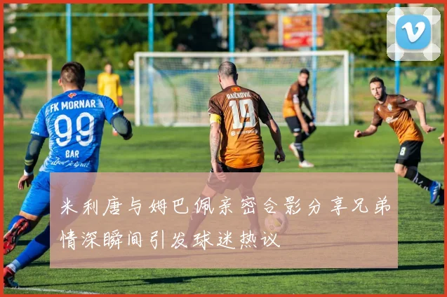 米利唐与姆巴佩亲密合影分享兄弟情深瞬间引发球迷热议