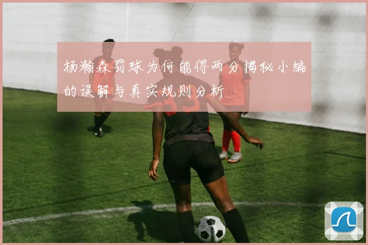 杨瀚森罚球为何能得两分揭秘小编的误解与真实规则分析