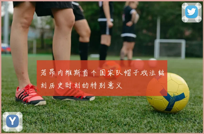 若昂内维斯首个国家队帽子戏法铭刻历史时刻的特别意义