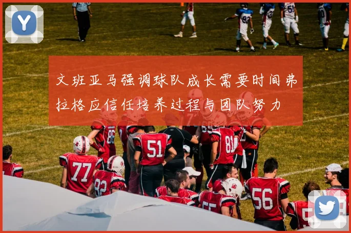 文班亚马强调球队成长需要时间弗拉格应信任培养过程与团队努力