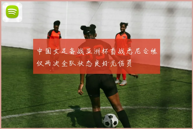 中国女足备战亚洲杯首战悉尼合练仅两次全队状态良好无伤员