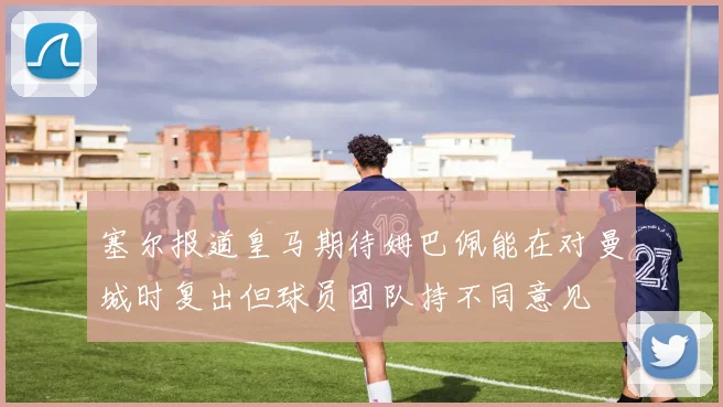 塞尔报道皇马期待姆巴佩能在对曼城时复出但球员团队持不同意见