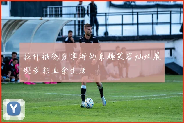 拉什福德分享海钓乐趣笑容灿烂展现多彩业余生活