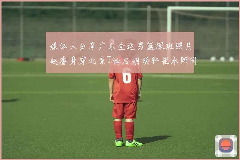 媒体人分享广东全运男篮探班照片赵睿身穿北京T恤与胡明轩崔永熙同框合影